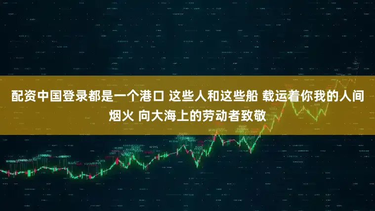 配资中国登录都是一个港口 这些人和这些船 载运着你我的人间烟火 向大海上的劳动者致敬