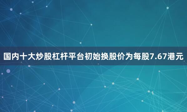 国内十大炒股杠杆平台初始换股价为每股7.67港元