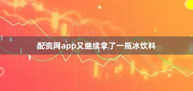 配资网app又继续拿了一瓶冰饮料